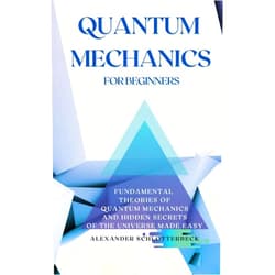 Alexander Schlotterbeck Quantum Mechanics for Beginners: Fundamental Theories of Quantum Mechanics and Hidden Secrets of the Universe Made Easy