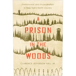 Clarence Jefferson Hall Jr. A Prison in the Woods: Environment and Incarceration in New York's North Country (Environmental History of the Northeast)