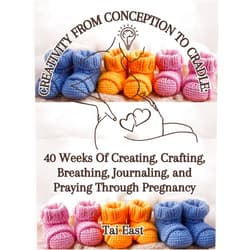 Tai East Creativity From Conception To Cradle: 40 Weeks Of Creating, Crafting, Breathing, Journaling, And Praying Through Pregnancy