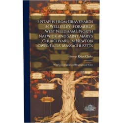 George Kuhn Clarke Epitaphs From Graveyards in Wellesley (Formerly West Needham.), North Natwick and Saint Mary's Churchyard in Newton Lower Falls, Massachusetts: With Genealogical and Biographical Notes