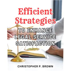 Christopher P. Brown Efficient Strategies to Enhance Legal Service Satisfaction: Maximize Legal Service Satisfaction with Proven and Effective Strategies for Optimal Efficiency