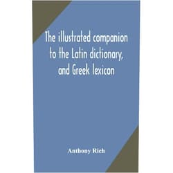 Anthony Rich The illustrated companion to the Latin dictionary, and Greek lexicon: forming a glossary of all the words representing visible objects connected with ... and everyday life of the Greeks and Romans