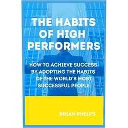 Brian Phelps The Habits of High Performers: How to Achieve Success by Adopting the Habits of the World's Most Successful People (String of Good Habits)