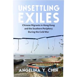 Angelina Chin Unsettling Exiles: Chinese Migrants in Hong Kong and the Southern Periphery During the Cold War