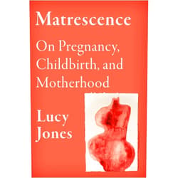 Lucy Jones Matrescence: On Pregnancy, Childbirth, and Motherhood