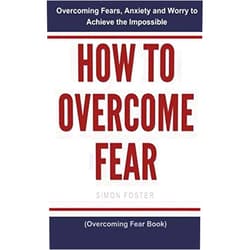 Simon Foster How to Overcome Fear: Overcoming Fears, Anxiety and Worry to Achieve the Impossible (Overcoming Fear Book)