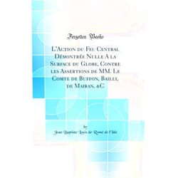 Jean Baptiste Louis de Romé de l'Isle L'Action du Feu Central Démontrée Nulle A la Surface du Globe, Contre les Assertions de MM. Le Comte de Buffon, Bailly, de Mairan, &C (Classic Reprint)