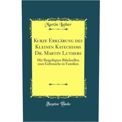 Martin Luther Kurze Erklärung des Kleinen Katechisms Dr. Martin Luthers: Mit Beigefügten Bibelstellen zum Gebrauche in Familien (Classic Reprint)