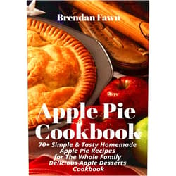 Brendan Fawn Apple Pie Cookbook: 70+ Simple & Tasty Homemade Apple Pie Recipes for Whole Family Delicious Apple Desserts Cookbook