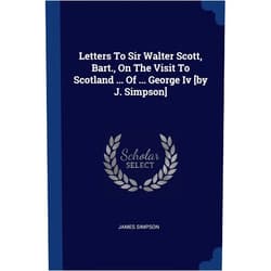 Donald P and Katherine B Loker Professor of English James Simpson PH D Letters To Sir Walter Scott, Bart., On The Visit To Scotland ... Of ... George Iv [by J. Simpson]