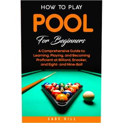 Cade Hill How to Play Pool for Beginners: A Comprehensive Guide to Learning, Playing, and Becoming Proficient at Billiard, Snooker, and Eight- and Nine-Ball