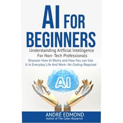 André Edmond AI for Beginners: Understanding Artificial Intelligence for Non-Tech Professionals: Discover How AI Works and How You Can Use It in Everyday Life and Work—No Coding Required