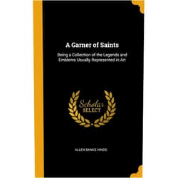 Allen Banks Hinds A Garner of Saints: Being a Collection of the Legends and Emblems Usually Represented in Art