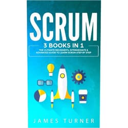James Turner Scrum: 3 Books in 1 - The Ultimate Beginner's, Intermediate & Advanced Guide to Learn Scrum Step by Step