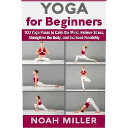 Noah Miller Yoga for Beginners: 100 Yoga Poses to Calm the Mind, Relieve Stress, Strengthen the Body, and Increase Flexibility