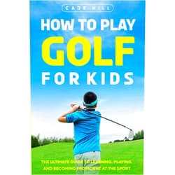 Cade Hill How to Play Golf for Kids: The Ultimate Guide to Learning, Playing, and Becoming Proficient at the Sport (The Beginner Golfer)