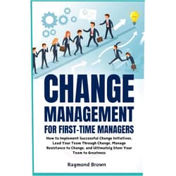 By Raymond Brown (Author) Change Management for First-Time Managers: How to Implement Successful Change Initiatives, Lead Your Team Through Change, Manage Resistance to Change, and Ultimately Steer Your Team to Greatness