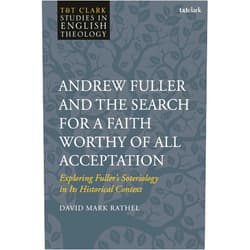 David Mark Rathel Andrew Fuller and the Search for a Faith Worthy of All Acceptation: Exploring Fuller’s Soteriology in Its Historical Context (T&T Clark Studies in English Theology)