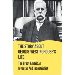 Cecil Kotte The Story About George Westinghouse's Life: The Great American Inventor And Industrialist: The Life And Times Of George Westinghouse