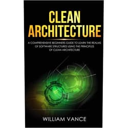 William Vance Clean Architecture: A Comprehensive Beginners Guide to Learn the Realms of Software Structures Using the Principles of Clean Architecture