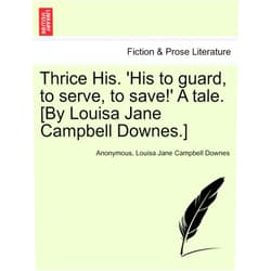 Anonymous,Louisa Jane Campbell Downes Thrice His. 'His to Guard, to Serve, to Save!' a Tale. [By Louisa Jane Campbell Downes.]