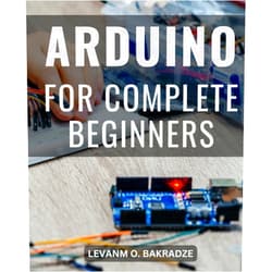 Levanm O. Bakradze Arduino For Complete Beginners: A Comprehensive Step-by-Step Guide to Mastering Arduino Programming and Projects | Unlock the World of Electronics with Hands-On Arduino Learning