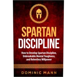 Dominic Mann Spartan Discipline: How to Develop Spartan Discipline, Unbreakable Mental Toughness, and Relentless Willpower (Self-Discipline Books)