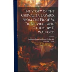 Guillaume François Guyard de Berville,Pierre Du Terrail The Story of the Chevalier Bayard, From the Fr. of M. De Berville, and Others, by E. Walford