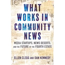 Ellen Clegg,Dan Kennedy What Works in Community News: Media Startups, News Deserts, and the Future of the Fourth Estate