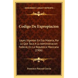 Francisco Pascual Garcia Codigo De Expropiacion: Leyes Vigentes En Esa Materia, Por Lo Que Toca A La Administracion Federal, En La Republica Mexicana (1906) (English and Spanish Edition)