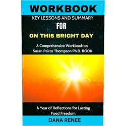 DANA RENEE WORKBOOK FOR On This Bright Day: A Comprehensive Workbook on Susan Peirce Thompson Ph.D. BOOK: A Year of Reflections for Lasting Food Freedom