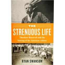 Ryan Swanson The Strenuous Life: Theodore Roosevelt and the Making of the American Athlete