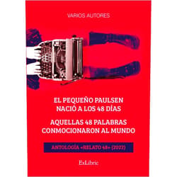 Spanish Edition by Diego Martín Rotondo (Author), Yolanda Fernández Benito (Author), Judith Hernán González (Author), Sasha de la Rosa (Author), Guillermo Portillo Guzmán (Author), Juan Manuel Paz (Author), Ernesto Leoyez Mejín (Author), Llüisa Atienza (Author), Xavier Giménez Comet (Author), Amparo Rico Beltrán (Author), Paula Casaña Carabot (Author), Laura Cortázar Granero (Author), Natalia Pérez Herrera (Author), Juan Granero Bellver (Author), Marta Anillo (Author), Javier Valero (Author), A. B. Bontempini (Author), Marina Ester Andrades Anaya (Author), Antonio Rodríguez Bazaga (Author), Pau Bascompte Jurado (Author), Javier Cordeiro Sillero (Author), Mónica Díaz Sierra (Author), Gemma Rodoreda Torres (Author), Eugenia Codina (Author), Bella Belmonte (Author), Álvaro Saavedra Maldonado (Author), Miguel Ángel Yusta Martín (Author), Miriam de León (Author), Roger Batalla Ferran (Author), Zeneida Herrera Pérez (Author), Elena Uralde Peralta (Author), Roger Rovira Masana (Author), Mauricio Folk (Author), Felipe Tenenbaum (Author), Carlos Aragón Marín (Author), Chechu Gómez (Author), José Vicente Delgado (Author), Sergio Sola Ponce (Author), Ana María Sánchez Jiménez (Author), Juan Ignacio Carrasco Roig (Author), Javier Eugercio (Author), M. Isabel González Bravo (Author), Pascual Andréu Domingo (Author), María Elvira López Puerma (Author), Sara Vega Rozados (Author), Joseka Fernández (Author), Marta Carón Peña (Author), Mar Jariod (Author) & 46 more El pequeño Paulsen nació a los 48 días. Aquellas 48 palabras conmocionaron al mundo. Antología «Relato 48» (2022)