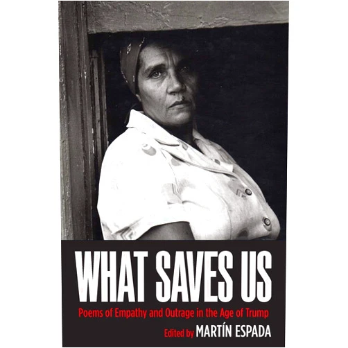 Martín Espada,Julia Alvarez,Doug Anderson,Naomi Ayala,Benjamin Balthaser,Sean Bates,Jan Beatty,Tara Betts,Richard Blanco,Rafael Campo,Cyrus Cassells,Hayan Charara,Chen Chen,Brian Clements,Jim Daniels,Kwame Dawes,Chard deNiord,Cynthia Dewi Oka,Dante DiStefano,Kathy Engle,George Evans,Tarfia Faizullah,Dr. Carolyn Forché,Denice Frohman,Danielle Legros Georges,Aracelis Girmay,Ruth Goring,Adam Grabowski,Laurie Anne Guerrero,Sam Hamill,Samuel Hazo,Juan Felipe Herrera,Jane Hirshfield,Everett Hoagland,Lawrence Joseph,Yusef Komunyakaa,Dorianne Laux,Paul Mariani,Demetria Martínez,Paul Martínez Pompa,Julio Marzán,Maria Mazziotti Gillan,Marty McConnell,Leslie McGrath,Richard Michelson,E. Ethelbert Miller,Kamilah Aisha Moon,David Mura,John Murillo,Maria Nazos,Marilyn Nelson,Naomi Shihab Nye,Alicia Suskin Ostriker,Willie Perdomo,Emmy Peréz,Marge Piercy,Sasha Pimentel,Robert Pinsky,Gabriel Ramírez,Luivette Resto,Peggy Robles-Alvarado,Luis J. Rodríguez,William Pitt Root,Patrick Rosal,Joseph Ross,Nicholas Samaras,Ruth Irupé Sanabria,Lauren Schmidt,Tim Seibles,Katherine DiBella Seluja,Don Share,Patricia Smith,Gary Soto,Mark Turcotte,Brian Turner,Chase Twichell,Pamela Uschuk,Elisabet Velasquez,Richard Villar,Ocean Vuong,George Wallace,Afaa M. Weaver,Eleanor Wilner,Daisy Zamora,Danez Smith,Elizabeth Alexander,Marcelo Hernández Castillo,Brenda Marie Osbey,Donald Hall,Bruce Weigl,Ricardo Alberto Maldonado,torrin a. greathouse,Adrian Louis What Saves Us: Poems of Empathy and Outrage in the Age of Trump