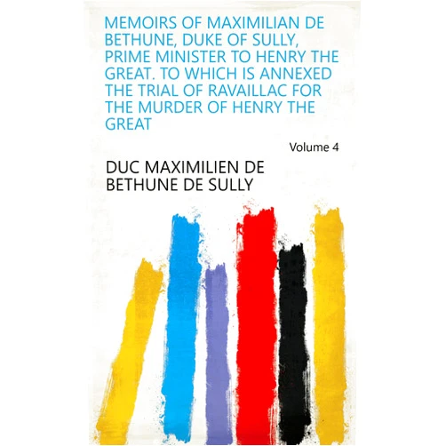 By duc Maximilien de Bethune de Sully (Author) Format: Kindle Edition Memoirs of Maximilian de Bethune, Duke of Sully, Prime Minister to Henry the Great. To which is Annexed The Trial of Ravaillac for the Murder of Henry the Great Volume 4