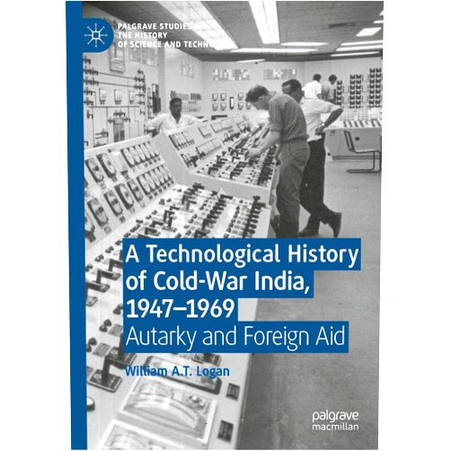 William A.T. Logan A Technological History of Cold-War India, 1947–⁠1969: Autarky and Foreign Aid (Palgrave Studies in the History of Science and Technology)