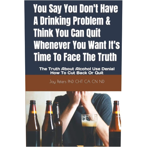 Joy Peters PhD CHT CA CN ND You Say You Don't Have A Drinking Problem & Think You Can Quit Whenever You Want It's Time To Face The Truth: The Truth About Alcohol Use Denial How To Cut Back Or Quit