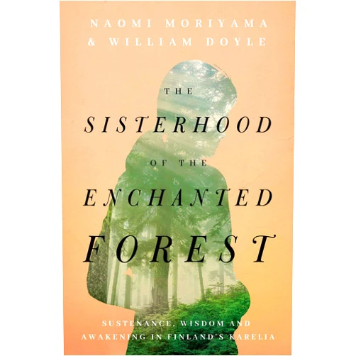 Naomi Moriyama,William Doyle The Sisterhood of the Enchanted Forest: Sustenance, Wisdom, and Awakening in Finland's Karelia