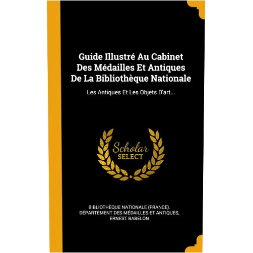 Ernest Babelon,Bibliothèque Nationale (France) Dépar Guide Illustré Au Cabinet Des Médailles Et Antiques De La Bibliothèque Nationale: Les Antiques Et Les Objets D'art... (French Edition)