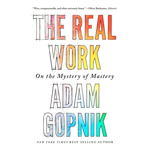 Adam Gopnik The Real Work: On the Mystery of Mastery