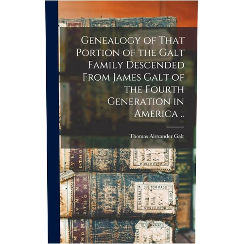 Thomas Alexander Galt Genealogy of That Portion of the Galt Family Descended From James Galt of the Fourth Generation in America ..