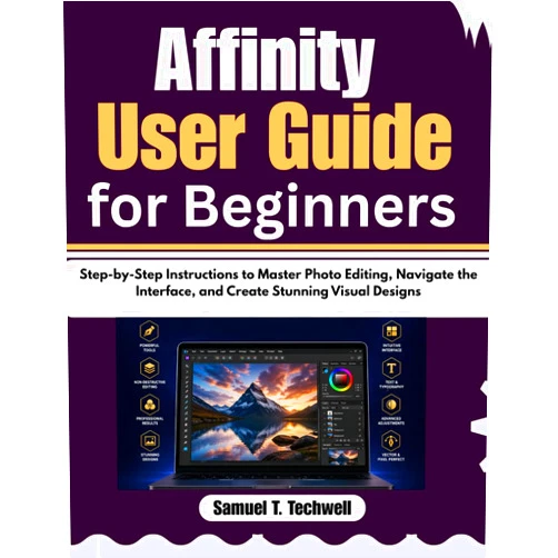 Samuel T. Techwell Affinity User Guide for Beginners: Step-by-Step Instructions to Master Photo Editing, Navigate the Interface, and Create Stunning Visual Designs