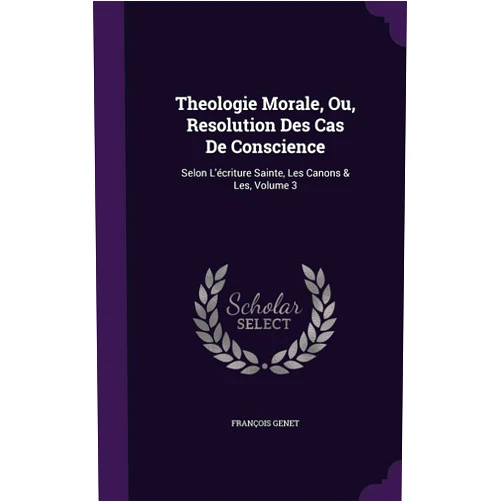 François Genet Theologie Morale, Ou, Resolution Des Cas De Conscience: Selon L'écriture Sainte, Les Canons & Les, Volume 3