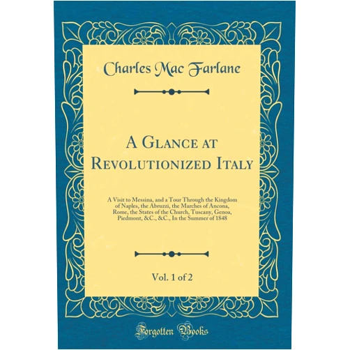 Charles Mac Farlane A Glance at Revolutionized Italy, Vol. 1 of 2: A Visit to Messina, and a Tour Through the Kingdom of Naples, the Abruzzi, the Marches of Ancona, Rome, ... &C., In the Summer of 1848 (Classic Reprint)