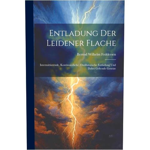 Berend Wilhelm Feddersen Entladung Der Leidener Flache: Intermittierende, Kontinuierliche, Oszillatorische Entladung Und Dabei Geltende Gesetze (German Edition)