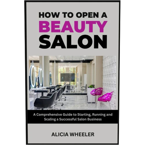 Alicia Wheeler How to Open a Beauty Salon: A Comprehensive Guide to Starting, Running and Growing a Successful Salon Business