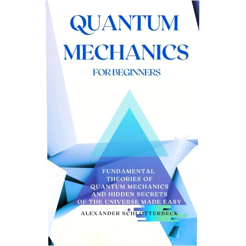 Alexander Schlotterbeck Quantum Mechanics for Beginners: Fundamental Theories of Quantum Mechanics and Hidden Secrets of the Universe Made Easy