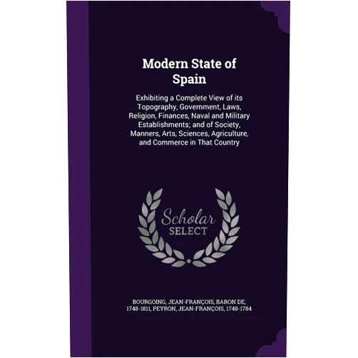 Jean-François Bourgoing,Jean-François Peyron Modern State of Spain: Exhibiting a Complete View of its Topography, Government, Laws, Religion, Finances, Naval and Military Establishments; and of ... Agriculture, and Commerce in That Country
