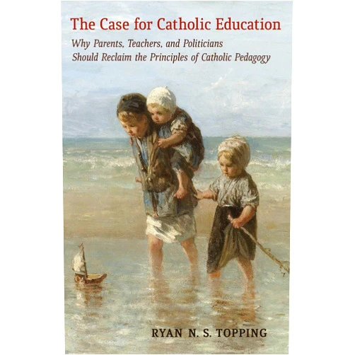 Ryan N.S. Topping,Sister John Mary Fleming, O.P. The Case for Catholic Education: Why Parents, Teachers, and Politicians Should Reclaim the Principles of Catholic Pedagogy