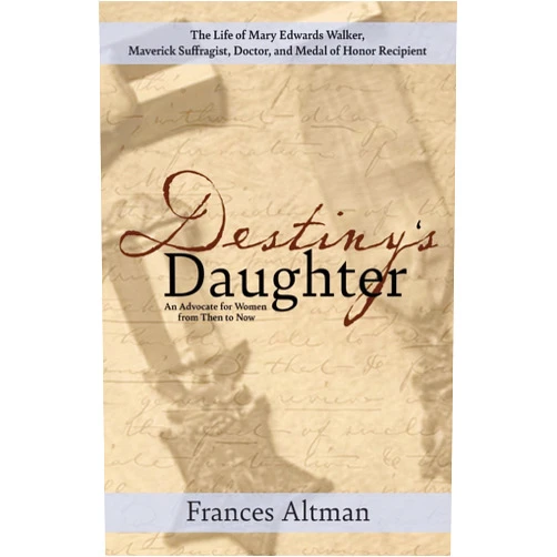 Frances Altman Destiny's Daughter: Highlighting the life of Mary Edwards Walker, Maverick Suffragist, Doctor, and Medal of Honor Recipient: An Advocate for Women from Then to Now